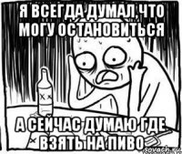 я всегда думал,что могу остановиться а сейчас думаю где взять на пиво