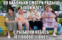 оо бабоньки смотри радыш бухой идёт с рыбалки небось )0)))00000))))000))