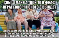 слыш маня а твой то в фнаф играе говорят ского 3 выйдет да штоб скот здох со своими играми сижу у внука взяла планшет влючиля и тут на мяне медведь выскакивает я обосралась и разбила планшет