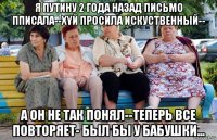 я путину 2 года назад письмо пписала--xyй просила искуственный-- а он не так понял--теперь все повторяет- был бы у бабушки...