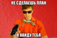 не сделаешь план я найду тебя