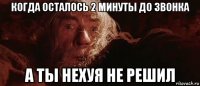 когда осталось 2 минуты до звонка а ты нехуя не решил