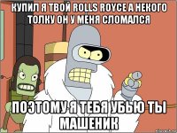 купил я твой rolls royce а некого толку он у меня сломался поэтому я тебя убью ты машеник