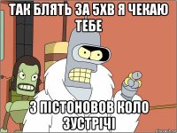 так блять за 5хв я чекаю тебе з пістоновов коло зустрічі