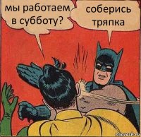 мы работаем в субботу? соберись тряпка