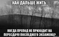 как дальше жить, когда препод не приходит на пересдачу последнего экзамена?