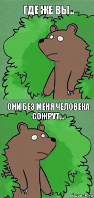 гДЕ же вы.. Они без меня человека сожрут...