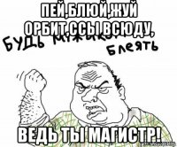 пей,блюй,жуй орбит,ссы всюду, ведь ты магистр!