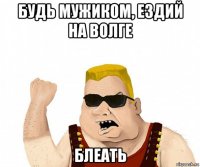 будь мужиком, ездий на волге блеать