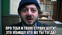  про тебя и твою страну шутит это уёбище! кто же ты тогда?