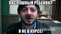 послушный ребёнок? я не в курсе!