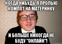 когда нибудь я пролью компот на материнку и больше никогда не буду "онлайн"!