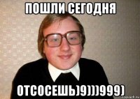 пошли сегодня отсосешь)9)))999)