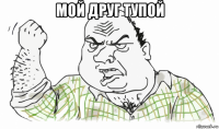 мой друг тупой 