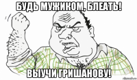 будь мужиком, блеать! выучи гришанову!