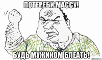 потереби массу! будь мужиком блеать!