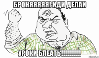 броняяяяя! иди делаи уроки блеать!!!!!!!!!!