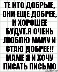 те кто добрые, они еще добрее, и хорошее будут.я очень люблю маму и стаю добрее!! маме я и хочу писать письмо