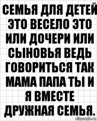 семья для детей это весело это или дочери или сыновья ведь говориться так мама папа ты и я вместе дружная семья.