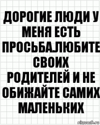 дорогие люди у меня есть просьба.Любите своих родителей и не обижайте самих маленьких