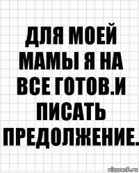 для моей мамы я на все готов.И писать предолжение.