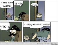 папа там мама и что она меня за 2 убьёт что ? я пойду её в кино отведу