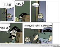 Пап что? я опкакался чего? я отдаю тебя в детдом