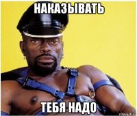 наказывать тебя надо