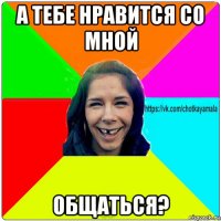 а тебе нравится со мной общаться?