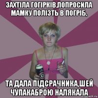 захтіла гогірків,попросила мамку полізть в погріб, та дала підсрачника,шей чупакаброю налякала