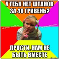 у тебя нет штанов за 40 гривень? прости, нам не быть вместе