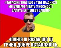 -(тарас)не знав шо у тебе на днюхі ми будемо літать у космосі і валить ейфелеву башню -(пан)я ж казав шо ці гриби добре вставляють