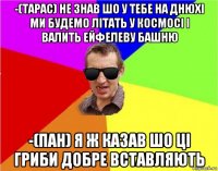 -(тарас) не знав шо у тебе на днюхі ми будемо літать у космосі і валить ейфелеву башню -(пан) я ж казав шо ці гриби добре вставляють