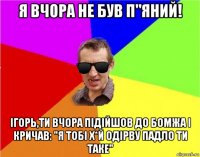 я вчора не був п"яний! ігорь,ти вчора підійшов до бомжа і кричав: "я тобі х*й одірву падло ти таке"