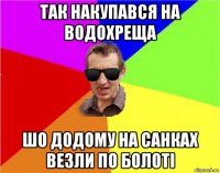 так накупався на водохреща шо додому на санках везли по болоті