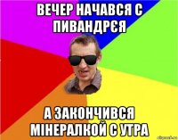 вечер начався с пивандрєя а закончився мінералкой с утра