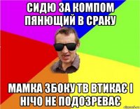 сидю за компом пянющий в сраку мамка збоку тв втикає і нічо не подозреває