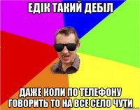 едік такий дебіл даже коли по телефону говорить то на все село чути