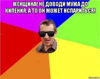 женщина! не доводи мужа до кипения, а то он может испариться! 