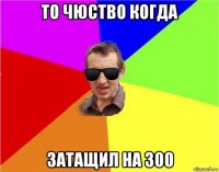 то чюство когда затащил на 300