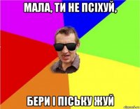 мала, ти не псіхуй, бери і піську жуй