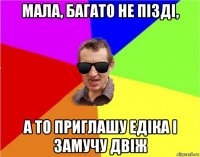 мала, багато не пізді, а то приглашу едіка і замучу двіж