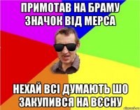 примотав на браму значок від мерса нехай всі думають шо закупився на вєсну