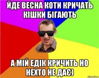 йде весна коти кричать кішки бігають а мій едік кричить но нехто не дає)