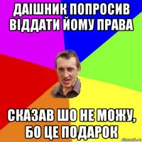 даішник попросив віддати йому права сказав шо не можу, бо це подарок