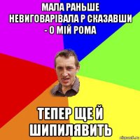 мала раньше невиговарівала р сказавши - о мій рома тепер ще й шипилявить