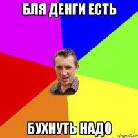 бля денги есть бухнуть надо