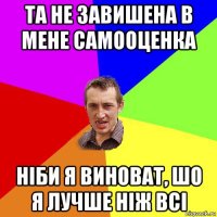 та не завишена в мене самооценка ніби я виноват, шо я лучше ніж всі