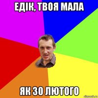 едік, твоя мала як 30 лютого