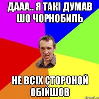 дааа.. я такі думав шо чорнобиль не всіх стороной обійшов